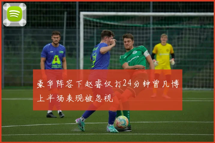 豪华阵容下赵睿仅打24分钟曾凡博上半场表现被忽视