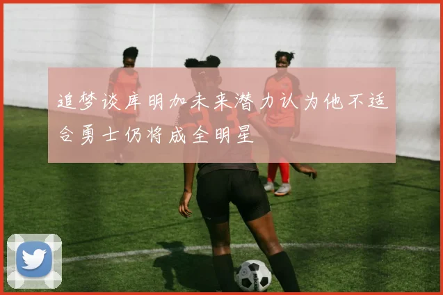 追梦谈库明加未来潜力认为他不适合勇士仍将成全明星