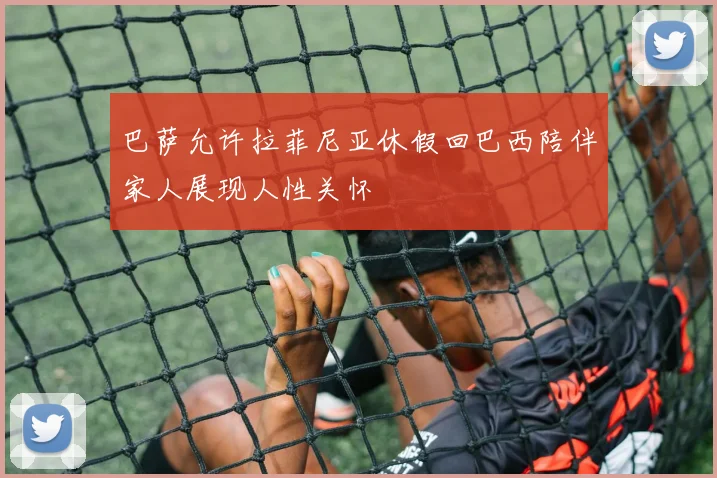 巴萨允许拉菲尼亚休假回巴西陪伴家人展现人性关怀