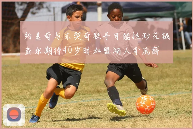 约基奇与东契奇联手可能性渺茫钱查尔期待40岁时加盟湖人拿底薪