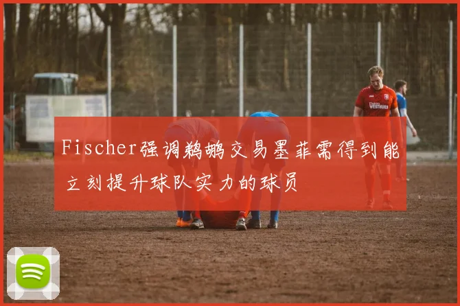 Fischer强调鹈鹕交易墨菲需得到能立刻提升球队实力的球员