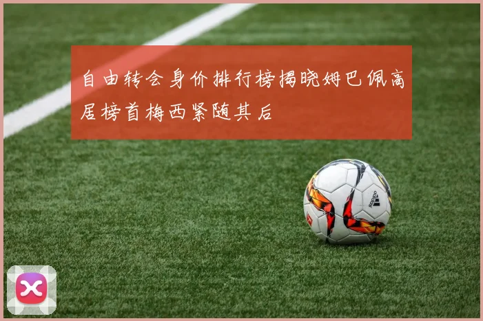 自由转会身价排行榜揭晓姆巴佩高居榜首梅西紧随其后