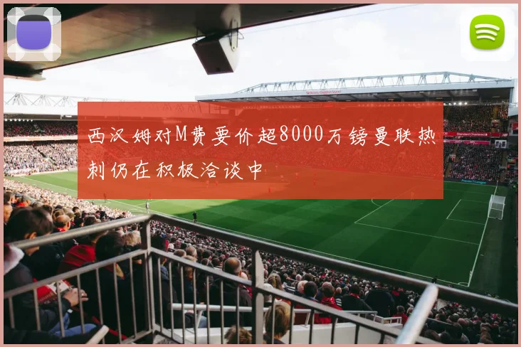 西汉姆对M费要价超8000万镑曼联热刺仍在积极洽谈中