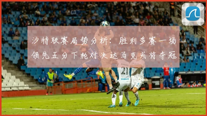 沙特联赛局势分析：胜利多赛一场领先五分下轮对决达马克或将夺冠