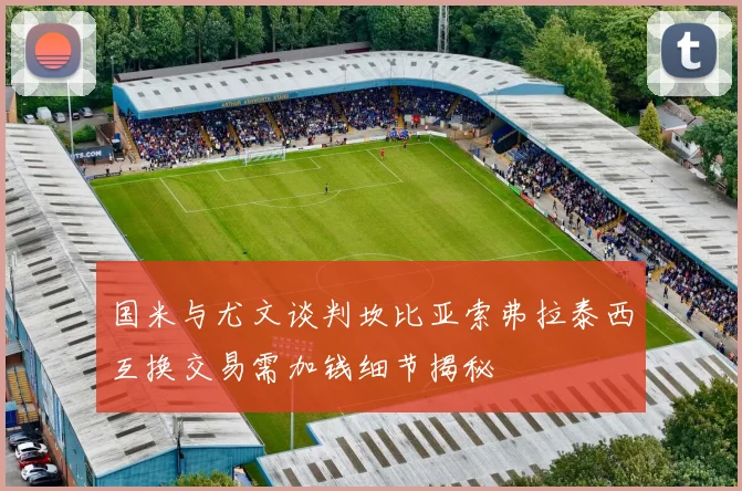 国米与尤文谈判坎比亚索弗拉泰西互换交易需加钱细节揭秘