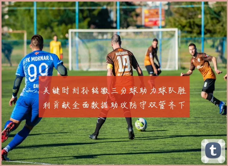 关键时刻孙铭徽三分球助力球队胜利贡献全面数据助攻防守双管齐下