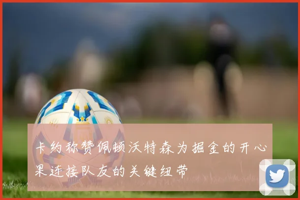 卡约称赞佩顿沃特森为掘金的开心果连接队友的关键纽带