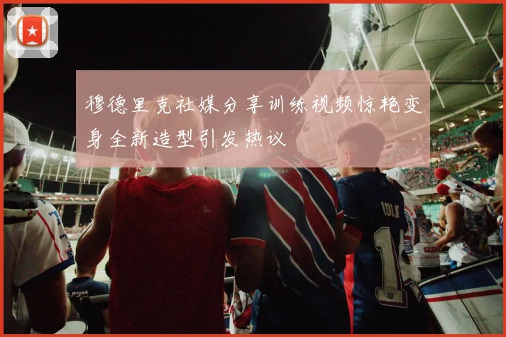 穆德里克社媒分享训练视频惊艳变身全新造型引发热议