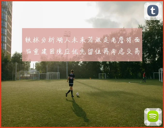 铁林分析湖人未来若放走老詹将面临重建困境应优先留住再考虑交易