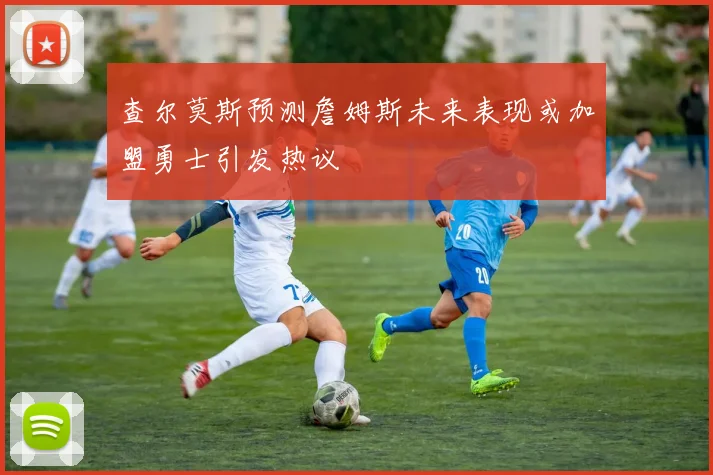 查尔莫斯预测詹姆斯未来表现或加盟勇士引发热议