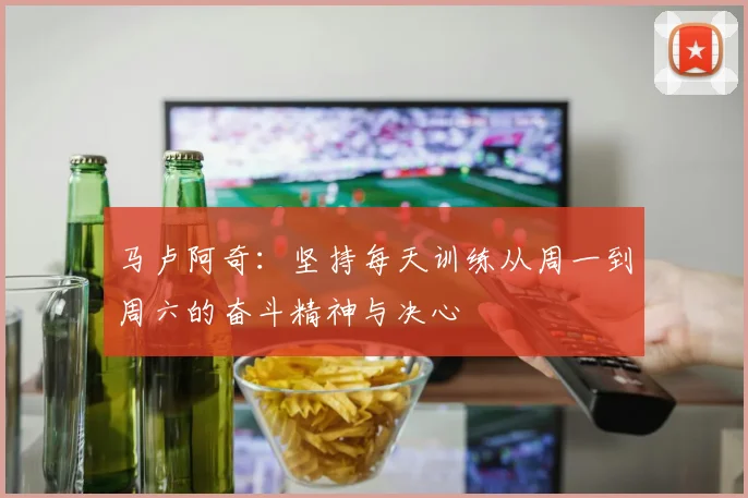 马卢阿奇:坚持每天训练从周一到周六的奋斗精神与决心