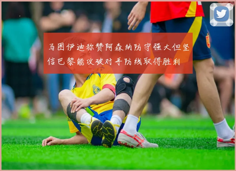马图伊迪称赞阿森纳防守强大但坚信巴黎能攻破对手防线取得胜利
