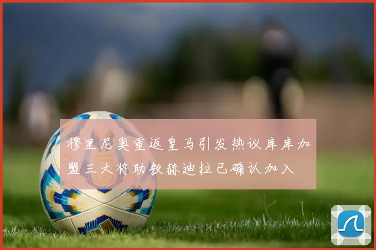 穆里尼奥重返皇马引发热议库库加盟三大将助教赫迪拉已确认加入