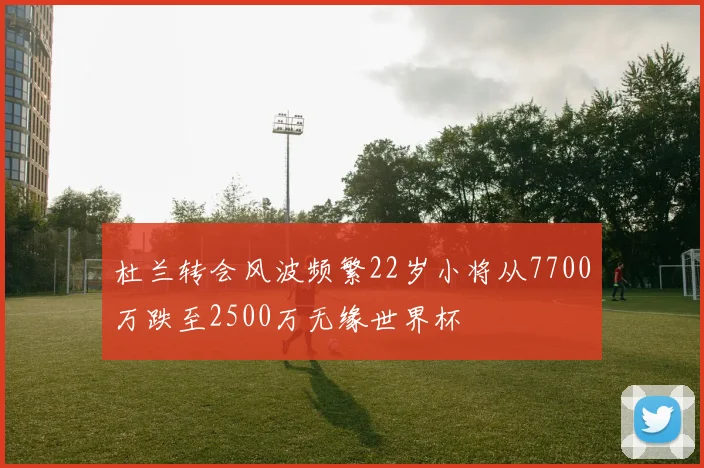 杜兰转会风波频繁22岁小将从7700万跌至2500万无缘世界杯