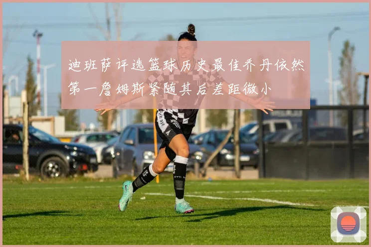 迪班萨评选篮球历史最佳乔丹依然第一詹姆斯紧随其后差距微小
