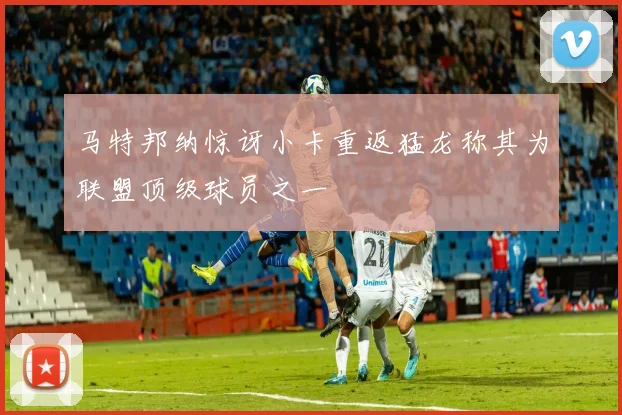 马特邦纳惊讶小卡重返猛龙称其为联盟顶级球员之一