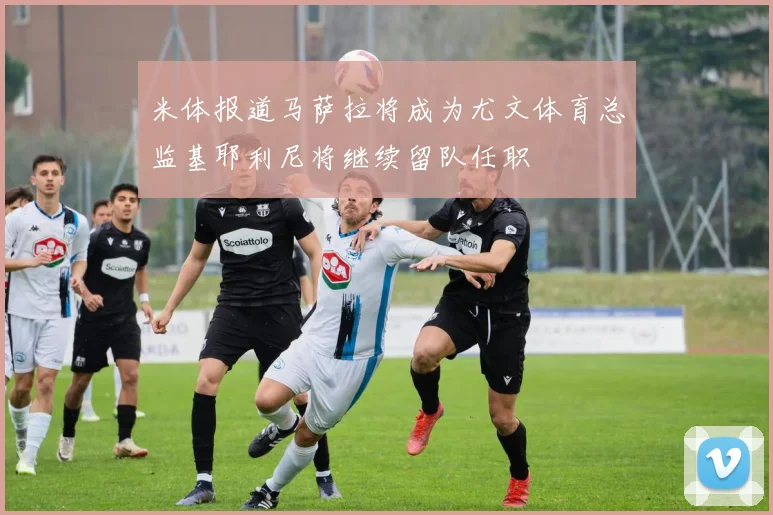 米体报道马萨拉将成为尤文体育总监基耶利尼将继续留队任职