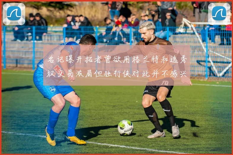 名记曝开拓者曾欲用格兰特和选秀权交易浓眉但独行侠对此并不感兴趣