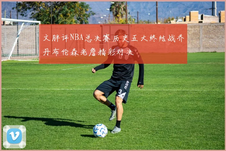 文胖评NBA总决赛历史五大终结战乔丹布伦森老詹精彩对决