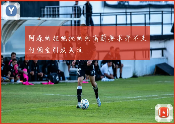 阿森纳拒绝托纳利高薪要求并不支付佣金引发关注