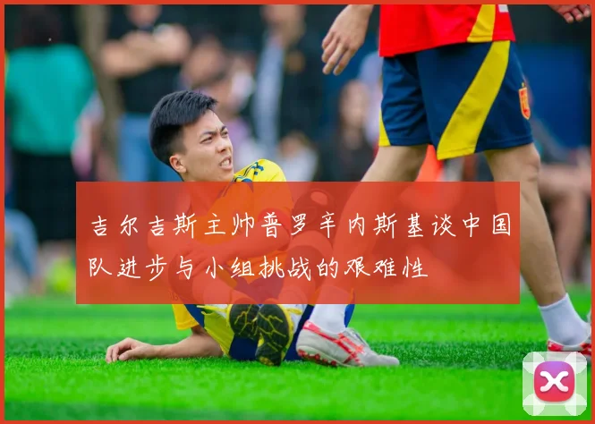 吉尔吉斯主帅普罗辛内斯基谈中国队进步与小组挑战的艰难性