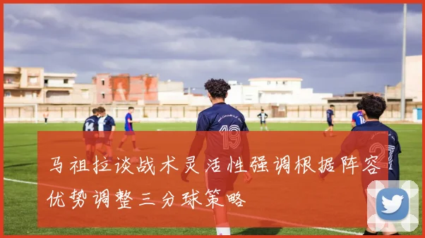 马祖拉谈战术灵活性强调根据阵容优势调整三分球策略