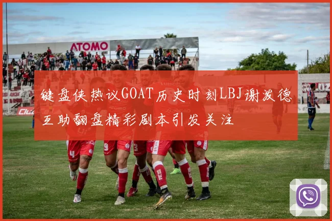 键盘侠热议GOAT历史时刻LBJ谢泼德互助翻盘精彩剧本引发关注