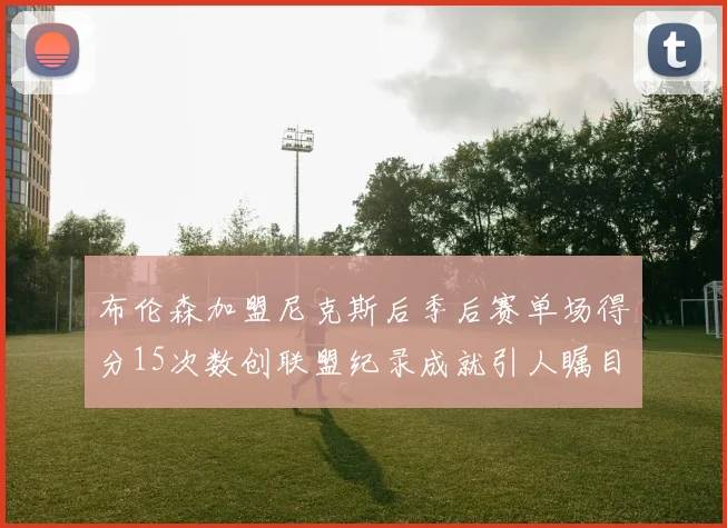 布伦森加盟尼克斯后季后赛单场得分15次数创联盟纪录成就引人瞩目