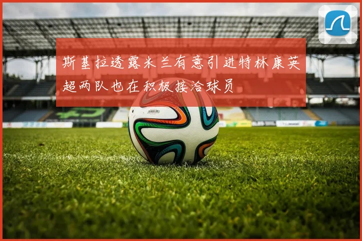 斯基拉透露米兰有意引进特林康英超两队也在积极接洽球员
