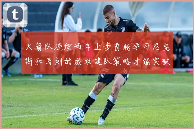 火箭队连续两年止步首轮学习尼克斯和马刺的成功建队策略才能突破瓶颈